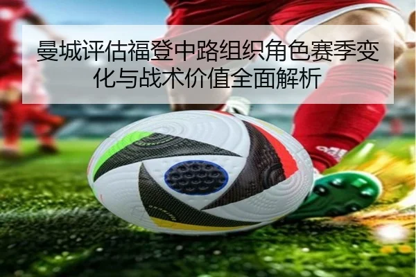 曼城评估福登中路组织角色赛季变化与战术价值全面解析