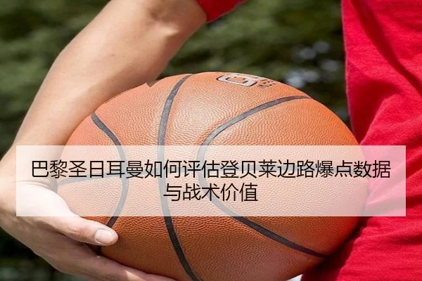 巴黎圣日耳曼如何评估登贝莱边路爆点数据与战术价值