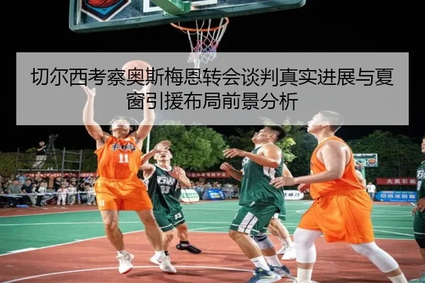 切尔西考察奥斯梅恩转会谈判真实进展与夏窗引援布局前景分析