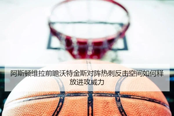 阿斯顿维拉前瞻沃特金斯对阵热刺反击空间如何释放进攻威力