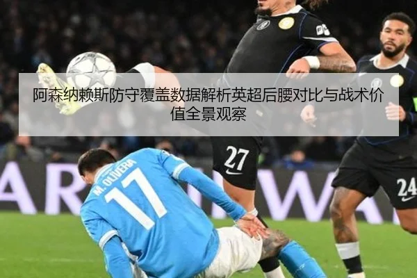 阿森纳赖斯防守覆盖数据解析英超后腰对比与战术价值全景观察