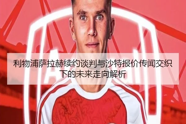 利物浦萨拉赫续约谈判与沙特报价传闻交织下的未来走向解析