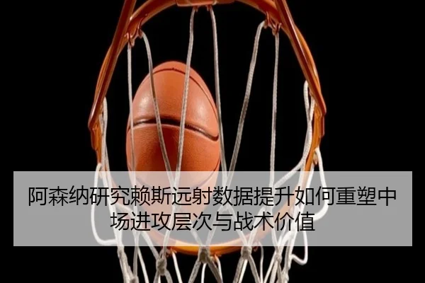 阿森纳研究赖斯远射数据提升如何重塑中场进攻层次与战术价值